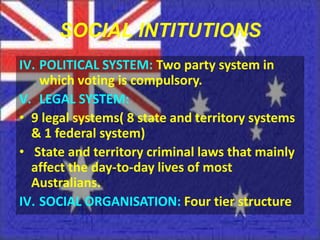 SOCIAL INTITUTIONS
IV. POLITICAL SYSTEM: Two party system in
    which voting is compulsory.
V. LEGAL SYSTEM:
• 9 legal systems( 8 state and territory systems
  & 1 federal system)
• State and territory criminal laws that mainly
  affect the day-to-day lives of most
  Australians.
IV. SOCIAL ORGANISATION: Four tier structure
 
