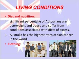 LIVING CONDITIONS
• Diet and nutrition:
i. significant percentage of Australians are
    overweight and obese and suffer from
    conditions associated with diets of excess.
ii. Australia has the highest rates of skin cancer
    in the world
• Clothing:
 
