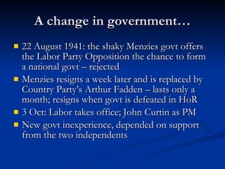 A change in government… 22 August 1941: the shaky Menzies govt offers the Labor Party Opposition the chance to form a national govt – rejected Menzies resigns a week later and is replaced by Country Party’s Arthur Fadden – lasts only a month; resigns when govt is defeated in HoR 3 Oct: Labor takes office; John Curtin as PM New govt inexperience, depended on support from the two independents 