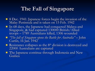The Fall of Singapore 8 Dec. 1941: Japanese forces begin the invasion of the Malay Peninsula and is taken on 15 Feb. 1942 In 68 days, the Japanese had conquered Malaya and Singapore, & had captured 130000 British/Allied troops – 1789 Australians killed, 1306 wounded “ The fall of Singapore opens the Battle for Australia”  – John Curtin, 16 Jan. 1942 Resistance collapses as the 8 th  division is destroyed and 22000 Australians are captured The Japanese continue through Indonesia and New Guinea 