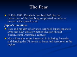 The Fear 19 Feb. 1942: Darwin is bombed, 243 die: the seriousness of the bombing suppressed in order to prevent wide-spread panic Japan’s intentions Ease and rapidity of advance surprised Japan; Japanese army and navy debate whether invasion should continue until Australia’s capture Not a firm aim: more interested in isolating Australia and denying the US access to bases and resources in the region 