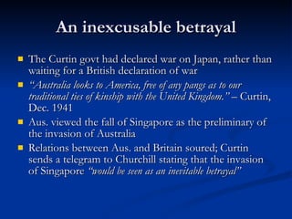 An inexcusable betrayal The Curtin govt had declared war on Japan, rather than waiting for a British declaration of war “ Australia looks to America, free of any pangs as to our traditional ties of kinship with the United Kingdom.”  – Curtin, Dec. 1941 Aus. viewed the fall of Singapore as the preliminary of the invasion of Australia Relations between Aus. and Britain soured; Curtin sends a telegram to Churchill stating that the invasion of Singapore  “would be seen as an inevitable betrayal” 