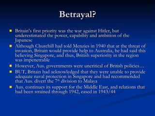 Betrayal? Britain’s first priority was the war against Hitler, but underestimated the power, capability and ambition of the Japanese Although Churchill had told Menzies in 1940 that at the threat of invasion, Britain would provide help to Australia, he had said this believing Singapore, and thus, British superiority in the region was impenetrable However, Aus. governments were uncritical of British policies… BUT, Britain had acknowledged that they were unable to provide adequate naval protection in Singapore and had recommended that Aus. divert the 7 th  division to Malaya Aus. continues its support for the Middle East, and relations that had been strained through 1942, eased in 1943/44 