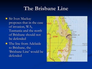 The Brisbane Line Sir Iven Mackay proposes that in the case of invasion, WA, Tasmania and the north of Brisbane should not be defended The line from Adelaide to Brisbane, the ‘Brisbane Line’ would be defended 