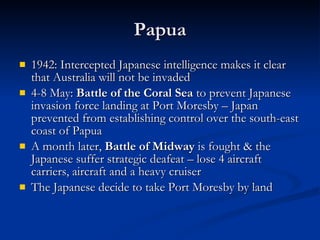 Papua 1942: Intercepted Japanese intelligence makes it clear that Australia will not be invaded 4-8 May:  Battle of the Coral Sea  to prevent Japanese invasion force landing at Port Moresby – Japan prevented from establishing control over the south-east coast of Papua A month later,  Battle of Midway  is fought & the Japanese suffer strategic deafeat – lose 4 aircraft carriers, aircraft and a heavy cruiser The Japanese decide to take Port Moresby by land 