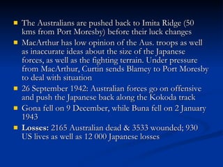 The Australians are pushed back to Imita Ridge (50 kms from Port Moresby) before their luck changes MacArthur has low opinion of the Aus. troops as well as inaccurate ideas about the size of the Japanese forces, as well as the fighting terrain. Under pressure from MacArthur, Curtin sends Blamey to Port Moresby to deal with situation 26 September 1942: Australian forces go on offensive and push the Japanese back along the Kokoda track Gona fell on 9 December, while Buna fell on 2 January 1943 Losses:  2165 Australian dead & 3533 wounded; 930 US lives as well as 12 000 Japanese losses 
