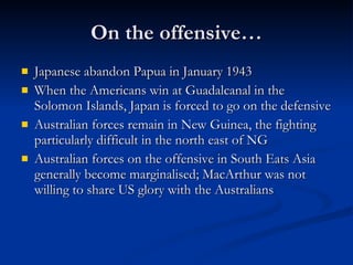 On the offensive… Japanese abandon Papua in January 1943 When the Americans win at Guadalcanal in the Solomon Islands, Japan is forced to go on the defensive Australian forces remain in New Guinea, the fighting particularly difficult in the north east of NG Australian forces on the offensive in South Eats Asia generally become marginalised; MacArthur was not willing to share US glory with the Australians 