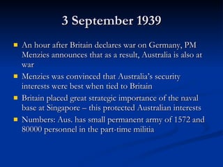 3 September 1939 An hour after Britain declares war on Germany, PM Menzies announces that as a result, Australia is also at war Menzies was convinced that Australia’s security interests were best when tied to Britain Britain placed great strategic importance of the naval base at Singapore – this protected Australian interests Numbers: Aus. has small permanent army of 1572 and 80000 personnel in the part-time militia 