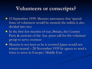 Volunteers or conscripts? 15 September 1939: Menzies announces that ‘special force of volunteers would be created; the militia is also divided into two In the first few months of war, Britain, the Country Party & sections of the Aus. press call for the volunteer group to serve overseas Menzies is not keen as he is worried Japan would not remain neutral – 28 November 1939 he agrees to send a force to serve in Europe/ Middle East 