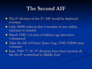 The Second AIF The 6 th  division of the 2 nd  AIF would be deployed overseas Only 20000 enlist in first 3 months of war: militia reluctant to transfer March 1940: 1/6 men of military age men have volunteered After the fall of France (June/Aug. 1940) 102000 men volunteer Sept. 1940: 7 th , 8 th , 9 th  divisions have been created: all but the 8 th  committed to Middle East 