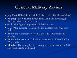 General Military Action July 1940: HMAS Sydney sinks Italian cruiser  Bartolomeo Colleoni Aug/Sept 1940: Italians invade Somaliland and attack Egypt – Aus. gets first taste of real war 6 th  division fight along 800km of African coast May 1943: frustrating campaign ends in Allied victory against Italians British and Australian losses: 500 dead, 1372 wounded, 56 missing Entire Italian army of 10 divisions destroyed!! 130000 POW + 22 generals Identity:  this victory helps to strengthen the memories of WWI such as the Gallipoli legend… 