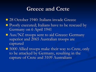 Greece and Crete 28 October 1940: Italians invade Greece Poorly executed; Italians have to be rescued by Germany on 6 April 1941 Aus/NZ troops sent to aid Greece: Germany superior and 2065 Australian troops are captured 5000 Allied troops make their way to Crete, only to be attacked by Germany, resulting in the capture of Crete and 3109 Australians 