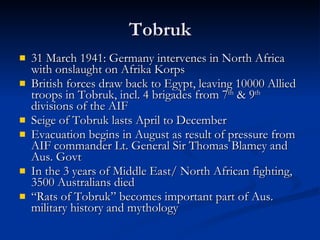 Tobruk 31 March 1941: Germany intervenes in North Africa with onslaught on Afrika Korps British forces draw back to Egypt, leaving 10000 Allied troops in Tobruk, incl. 4 brigades from 7 th  & 9 th  divisions of the AIF Seige of Tobruk lasts April to December Evacuation begins in August as result of pressure from AIF commander Lt. General Sir Thomas Blamey and Aus. Govt In the 3 years of Middle East/ North African fighting, 3500 Australians died “ Rats of Tobruk” becomes important part of Aus. military history and mythology 
