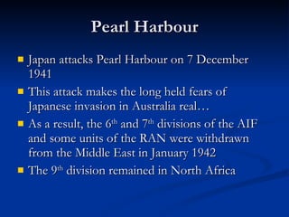 Pearl Harbour Japan attacks Pearl Harbour on 7 December 1941 This attack makes the long held fears of Japanese invasion in Australia real… As a result, the 6 th  and 7 th  divisions of the AIF and some units of the RAN were withdrawn from the Middle East in January 1942 The 9 th  division remained in North Africa 