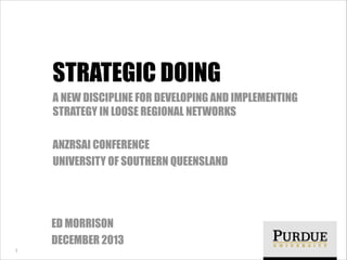 STRATEGIC DOING
A NEW DISCIPLINE FOR DEVELOPING AND IMPLEMENTING
STRATEGY IN LOOSE REGIONAL NETWORKS
!

ANZRSAI CONFERENCE
UNIVERSITY OF SOUTHERN QUEENSLAND

ED MORRISON
DECEMBER 2013
1

 