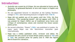 Introduction:
 Australia was a poem by A.D.Hope. He was educated at home and at
Tasmania, he graduated Bachelor of Arts with majors in English and
philosophy.
 He was appointed lecturer in education at the Sydney Teachers
college in 1937, later becoming lecturer in English from 1938-44.
 Hope did not publish any of his poems until the 1930s. His first
collection, “The wandering Islands”, did not appear until 1955. It
was praised for Hope’s Skilful use of traditional verse forms and
critique of contemporary values and received the Grace Leaven
poetry prize.
 His second collection, “Poems” (1960), was published in London, for
many years Hope was the best-known Australian poet
internationally.
 Hope was a widely published critic, reviewer and editor. He
received the Arts council of Great Britain poetry Award in 1965 and
In 1968, the Levinson prize for poetry and in 1969 the Ingram
Merrill Award for Literature.
 
