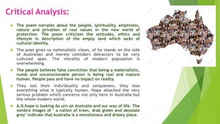 Critical Analysis:
 The poem narrates about the people, spirituality, emptiness,
nature and privation of real values in the new world of
protection. The poem criticizes the attitudes, ethics and
lifestyle in description of the empty land which lacks of
cultural identity.
 The poet gives us nationalistic views, of he stands on the side
of Australian and merely considers detractors to be very
cultured apes. The morality of modern population is
overwhelming.
 The people believes false conviction that being a materialistic,
numb and unconscionable person is being real and mature
human. People pass and have no impact on reality.
 They lost their individuality and uniqueness, they lose
everything what is typically human. Hope attached the very
serious problem which concerns not only here in Australia but
the whole modern world.
 A.D.hope is looking do urn on Australia and our way of life. The
sombre images of ‘ a nation of trees, drab green and desolate
grey’ indicate that Australia is a monotonous and dreary place.
 