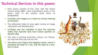Technical Devices in this poem:
 Each stanza consists of four lines with the rhyme
scheme being ABBA. Little enjambment exists in the
poem; most of the stanzas stand alone as
paragraphed.
 A.D.Hope uses imagery as a means to convey meaning
to the poem.
 The alliteration helps to once again convey an image
‘drab green and desolate grey’.
 A.D.Hope uses the metaphor to give the concrete
reality that Australia does have human qualities an
abstract idea.
 The tone is mocking Australian culture, our history,
our land and they way live our life.
 The sphinx was a figure from Egyptian myths, where it
possessed the body of a lion, and the head of a man,
ram or hawk.
 
