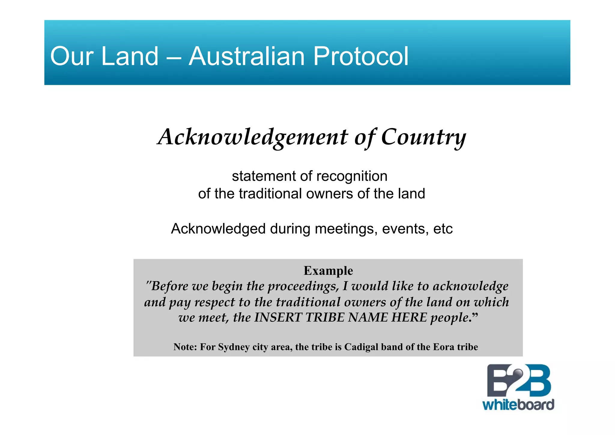 Our Land – Australian Protocol
Acknowledgement of Country
statement of recognition
of the traditional owners of the land
Acknowledged during meetings, events, etc
Example
"Before we begin the proceedings, I would like to acknowledge
and pay respect to the traditional owners of the land on which
we meet, the INSERT TRIBE NAME HERE people.”
Note: For Sydney city area, the tribe is Cadigal band of the Eora tribe
 