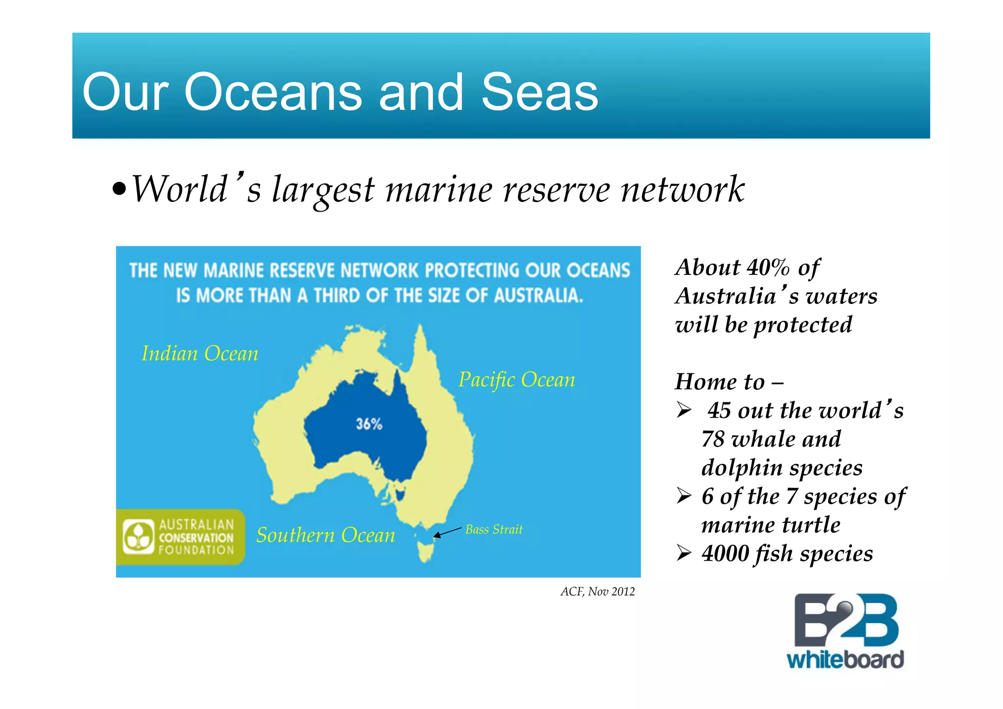 Our Oceans and Seas
• World’s largest marine reserve network
About 40% of
Australia’s waters
will be protected!
Home to –
Ø  45 out the world’s
78 whale and
dolphin species
Ø  6 of the 7 species of
marine turtle
Ø  4000 ﬁsh species
ACF, Nov 2012
Paciﬁc Ocean
Indian Ocean
Southern Ocean Bass Strait
 
