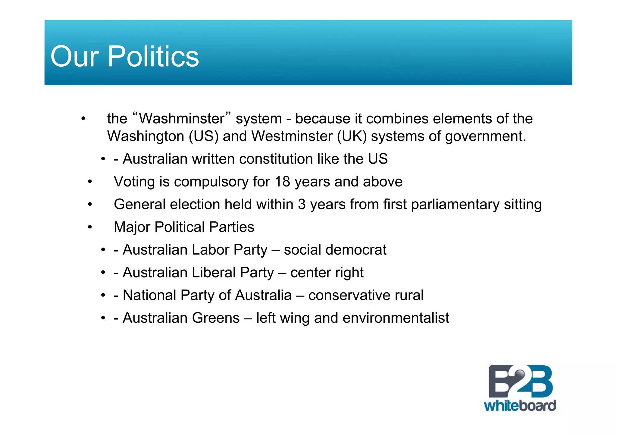 Our Politics
•  the “Washminster” system - because it combines elements of the
Washington (US) and Westminster (UK) systems of government.
•  - Australian written constitution like the US
•  Voting is compulsory for 18 years and above
•  General election held within 3 years from first parliamentary sitting
•  Major Political Parties
•  - Australian Labor Party – social democrat
•  - Australian Liberal Party – center right
•  - National Party of Australia – conservative rural
•  - Australian Greens – left wing and environmentalist
 