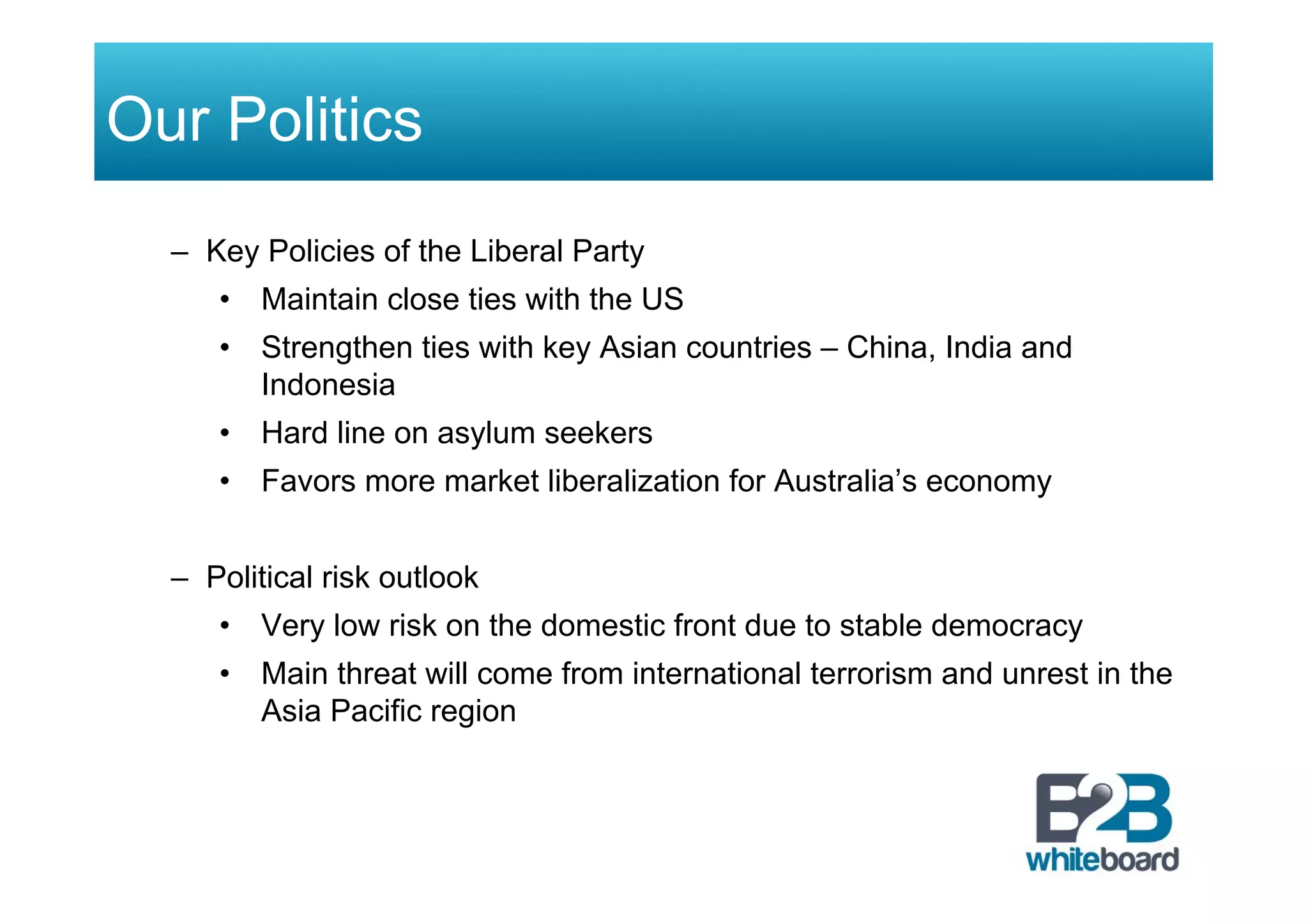 Our Politics
–  Key Policies of the Liberal Party
•  Maintain close ties with the US
•  Strengthen ties with key Asian countries – China, India and
Indonesia
•  Hard line on asylum seekers
•  Favors more market liberalization for Australia’s economy
–  Political risk outlook
•  Very low risk on the domestic front due to stable democracy
•  Main threat will come from international terrorism and unrest in the
Asia Pacific region
 