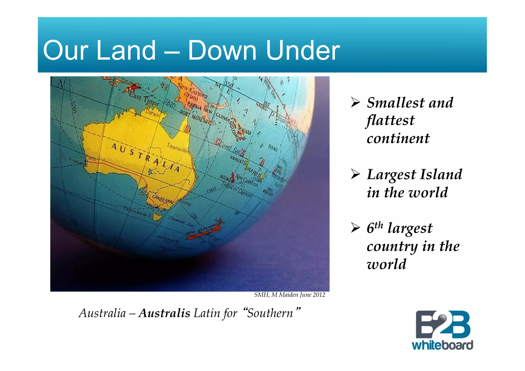 Our Land – Down Under
SMH, M Maiden June 2012
Australia – Australis Latin for “Southern”
Ø  Smallest and
ﬂattest
continent
!
Ø  Largest Island
in the world!
!
Ø  6th largest
country in the
world
 