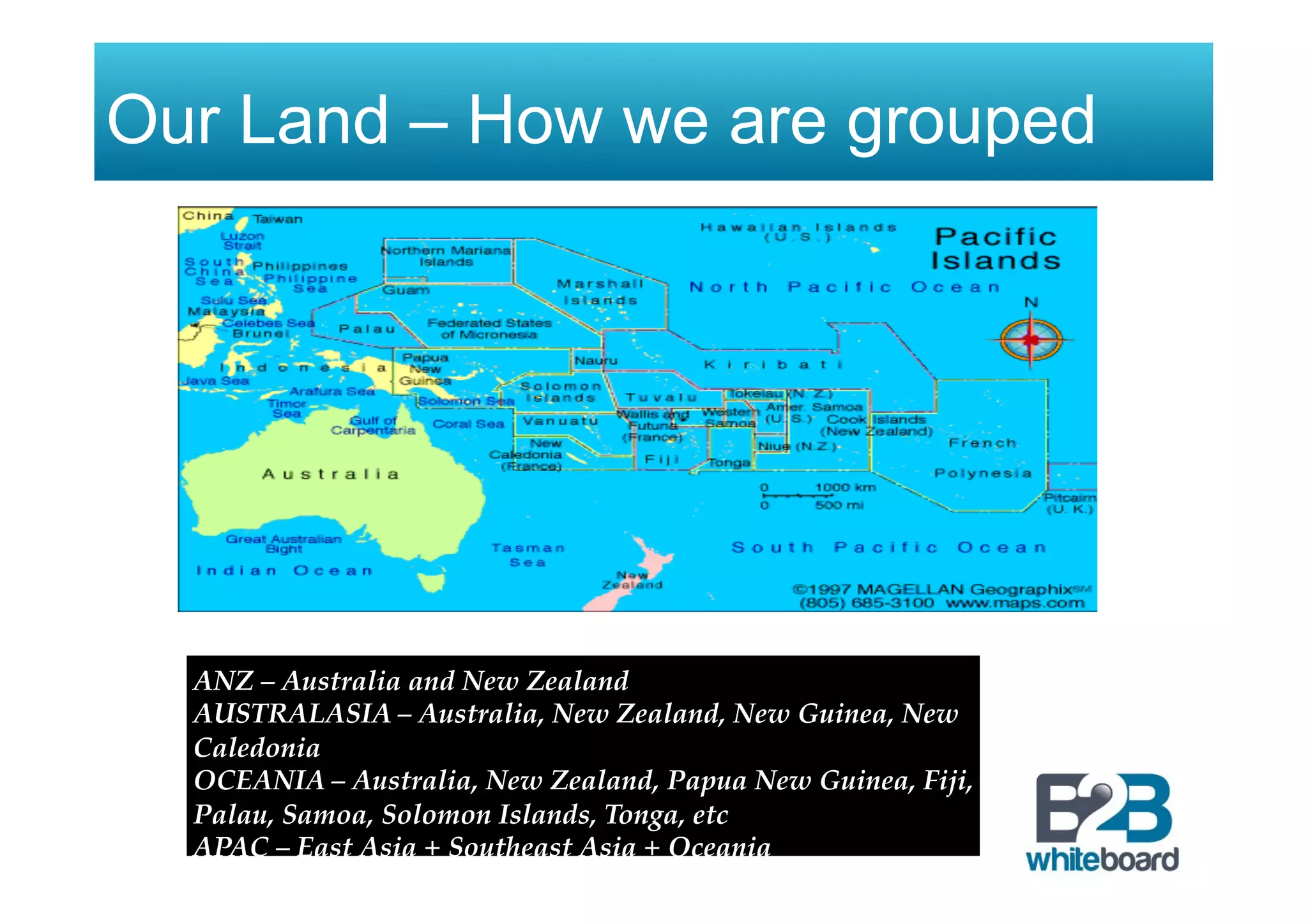 Our Land – How we are grouped
ANZ – Australia and New Zealand
AUSTRALASIA – Australia, New Zealand, New Guinea, New
Caledonia
OCEANIA – Australia, New Zealand, Papua New Guinea, Fiji,
Palau, Samoa, Solomon Islands, Tonga, etc
APAC – East Asia + Southeast Asia + Oceania
 