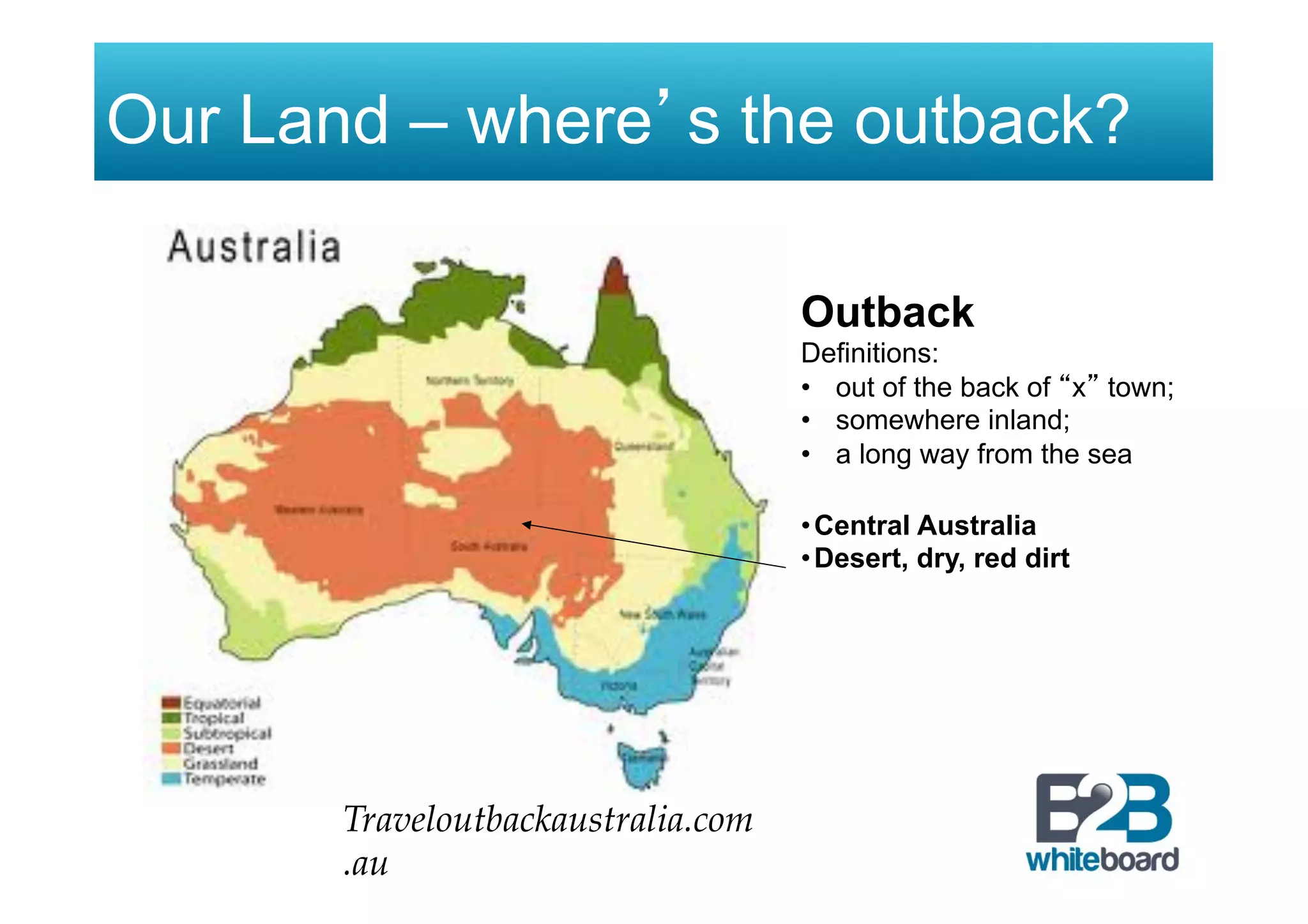Our Land – where’s the outback?
Outback
Definitions:
•  out of the back of “x” town;
•  somewhere inland;
•  a long way from the sea
!
• Central Australia
• Desert, dry, red dirt
Traveloutbackaustralia.com
.au
 
