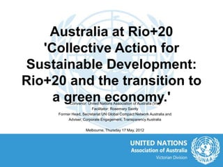 Australia at Rio+20
   'Collective Action for
Sustainable Development:
Rio+20 and the transition to
     a green economy.'
           Convenor: United Nations Association of Australia (Vic)
                       Facilitator: Rosemary Sainty
     Former Head, Secretariat UN Global Compact Network Australia and
          Adviser, Corporate Engagement, Transparency Australia

                    Melbourne, Thursday 17 May, 2012
 