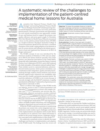 S69MJA 201 (3) · 4 August 2014
Building a culture of co-creation in research
Tina Janamian
PhD, MMedSc, BSc
Senior Program Manager1
Claire L Jackson
MBBS, MD, MPH
Professor in Primary Health
Care Research,2 and Director3
Nicola Glasson
Medical Student4
Caroline Nicholson
GradDipPhty, MBA, GAICD
Director,5 and Honorary
Fellow2
1 Centre of Research
Excellence in Primary
Health Care Microsystems,
University of Queensland,
Brisbane, QLD.
2 Discipline of General
Practice, University of
Queensland,
Brisbane, QLD.
3 Centres for Primary Care
Reform Research Excellence,
University of Queensland,
Brisbane, QLD.
4 Faculty of Medicine, James
Cook University,
Townsville, QLD.
5 Mater–UQ Centre for
Primary Healthcare
Innovation, Mater Health
Services, Brisbane, QLD.
t.janamian1@uq.edu.au
doi: 10.5694/mja14.00295
Abstract
Objective: To review the available literature to identify
the major challenges and barriers to implementation and
adoption of the patient-centred medical home (PCMH)
model, topical in current Australian primary care reforms.
Study design: Systematic review of peer-reviewed
literature.
Data sources: PubMed and Embase databases were
searched in December 2012 for studies published in English
between January 2007 and December 2012.
Study selection: Studies of any type were included if
they deﬁned PCMH using the Patient-Centered Primary
Care Collaborative Joint Principles, and reported data on
challenges and barriers to implementation and adoption of
the PCMH model.
Data extraction: One researcher with content knowledge
in the area abstracted data relating to the review objective
and study design from eligible articles. A second researcher
reviewed the abstracted data alongside the original article
to check for accuracy and completeness.
Data synthesis: Thematic synthesis was used to in three
stages: free line-by-line coding of data; organisation of
“free codes” into related areas to construct “descriptive”
themes and develop “analytical” themes. The main barriers
identiﬁed related to: challenges with the transformation
process; difficulties associated with change management;
challenges in implementing and using an electronic health
record that administers principles of PCMH; challenges
with funding and appropriate payment models; insufficient
resources and infrastructure within practices; and
inadequate measures of performance.
Conclusion: This systematic review documents the key
challenges and barriers to implementing the PCMH model
in United States family practice. It provides valuable
evidence for Australian clinicians, policymakers, and
organisations approaching adoption of PCMH elements
within reform initiatives in this country.
A systematic review of the challenges to
implementation of the patient-centred
medical home: lessons for Australia
Online ﬁrst 21/07/14
A
ustralia’s first National Primary Health Care
Strategy1 and resulting National Primary Health
Care Strategic Framework2 initiated growing inter-
est and development in our primary care sector, particularly
general practice. Clinicians, governments and organisations
are now actively searching for new approaches, models
of care and business levers to support the primary care
quality, efficiency and access gains sought. In December
2012, then Minister for Health Tanya Plibersek announced
a focus on the patient-centred medical home (PCMH)
as a model of interest.3 The Royal Australian College of
General Practitioners (RACGP) has also been a consistent
champion of the model, urging adoption of its elements as
part of current reforms and calling for the federal govern-
ment to fund and implement key elements in its 2013–14
Budget submission.4
The PCMH concept of care was introduced by the
American Academy of Pediatrics in 1967, and was adopt-
ed in 2002 by the family medicine specialty. Four major
primary care physician associations in the United States,
along with other stakeholders, formed the Patient-Centered
Primary Care Collaborative (PCPCC), and in 2007 endorsed
the Joint principles of the patient-centered medical home.5
These include: access to a personal physician; physician-
directed medical practice; whole-person orientation; care
coordination and/or integration; quality and safety bench-
marking through evidence-based medicine and clinical
decision support tools; enhanced care availability after
hours and via e-health; and practice payment reform. We
used this definition of PCMH in our review because it
concords strongly with the RACGP’s statement, A quality
general practice of the future,6 endorsed by all general practice
organisations nationally in 2012.
There is evidence that adoption of the PCMH model
can improve: access to care;7-107-10 clinical parameters and
outcomes;11-1511-15 management of chronic and complex dis-
ease care;7-9,11,12,14-227-9,11,12,14-22 preventive care services (eg, cho-
lesterol tests, influenza vaccinations, prostate examinati
ons);9,10,12,13,17,18,20,23-269,10,12,13,17,18,20,23-26 and provide improved condition-spe-
cific quality of care14,15,18,19,22,2714,15,18,19,22,27 and palliative care services.8
Data also indicate that the PCMH model can decrease the
use of inappropriate medications,8,22,238,22,23 and significantly
reduce avoidable hospital admissions and readmissions,
emergency department use and overall care costs.8,14,22,28-318,14,22,28-31
While the PCMH model shows promise in transforming
the primary care system into a more integrated and com-
prehensive model, studies report challenges and barriers
to the implementation and adoption of this model. Before
its potential can be achieved, more robust information is
needed on the actual change process, challenges and bar-
riers associated with implementation of this model.32,3332,33
We undertook a systematic review to identify the major
challenges and barriers to implementation and adoption
of the PCMH model. The findings from this review will
provide lessons for Australian primary health care reform
and future PCMH initiatives in Australia.
Methods
A complete description of the methods is provided in
Appendix 1 (online at mja.com.au).
In December 2012, we searched the PubMed and Embase
databases for studies published between January 2007 and
December 2012 using the search terms patient centered
medical home, patient centred medical home, medical home, or
PCMH. Appendix 2 (online at mja.com.au) provides details
of the search strategy. A snowballing strategy was used to
identify other related citations through the reference list
of all reviewed articles.
Abstracts were included if they met the following in-
clusion criteria: 1) published between 2007 and 2012; 2)
in English; 3) reported information or data related to the
Book Supplement 040814.indb 69Book Supplement 040814.indb 69 14/07/2014 10:08:28 AM14/07/2014 10:08:28 AM
 