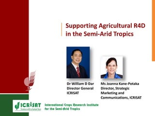 Supporting Agricultural R4D 
in the Semi-Arid Tropics 
Dr William D Dar 
Director General 
ICRISAT 
Ms Joanna Kane-Potaka 
Director, Strategic 
Marketing and 
Communications, ICRISAT 
 