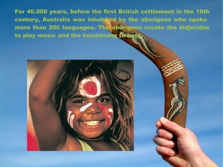 For 40.000 years, before the first British settlement in the 18th
century, Australia was inhabited by the aborigens who spoke
more than 200 languages. The aborigens create the didjeridoo
to play music and the boomerang to hunt.
 