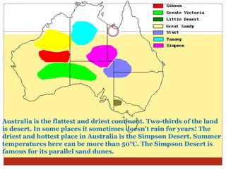 Australia is the flattest and driest continent. Two-thirds of the land
is desert. In some places it sometimes doesn't rain for years! The
driest and hottest place in Australia is the Simpson Desert. Summer
temperatures here can be more than 50°C. The Simpson Desert is
famous for its parallel sand dunes.
 