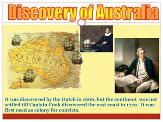 It was discovered by the Dutch in 1606, but the continent was not
settled till Captain Cook discovered the east coast in 1770. It was
first used as colony for convicts.
 
