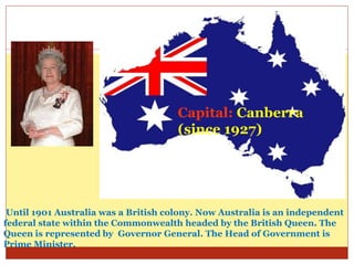 Capital: Canberra
(since 1927)
Until 1901 Australia was a British colony. Now Australia is an independent
federal state within the Commonwealth headed by the British Queen. The
Queen is represented by Governor General. The Head of Government is
Prime Minister.
 