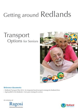 Getting around                                            Redlands

Transport
      Options for Seniors




Reference documents:
•	 Redlands	Transport	Plan	2016:		An	integrated	local	transport	strategy	for	Redland	Shire
•	 Ageing	Well	in	the	Redlands:		A	ten-year	strategy	for	seniors




An	initiative	of
 