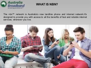 WHAT IS NBN?
The nbn™ network is Australia’s new landline phone and internet network.It’s
designed to provide you with access to all the benefits of fast and reliable internet
services, wherever you live.
 
