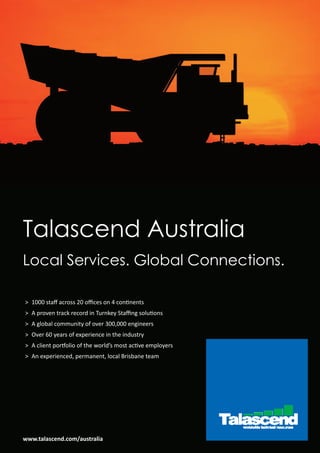 Talascend Australia
Local Services. Global Connections.

> 1000 staﬀ across 20 oﬃces on 4 continents
> A proven track record in Turnkey Staﬃng solutions
> A global community of over 300,000 engineers
> Over 60 years of experience in the industry
> A client portfolio of the world’s most active employers
> An experienced, permanent, local Brisbane team




www.talascend.com/australia
 