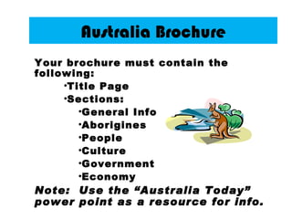 Australia Brochure
Your brochure must contain the
following:
     •Title Page
     •Sections:
        •General Info
        •Aborigines
        •People
        •Culture
        •Government
        •Economy
Note: Use the “Australia Today”
power point as a resource for info.
 