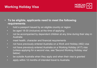 Working Holiday Visa


• To be eligible, applicants need to meet the following
  requirements:
 •    hold a passport issued by an eligible country or region
 •    be aged 18-30 (inclusive) at the time of applying
                  30
 •    not be accompanied by dependent children at any time during their stay in
      Australia
 •    meet health, character and financial requirements
 •    not have previously entered Australia on a Work and Holiday (462) visa
 •    not have prevsiouly entered Australia on a Working Holiday (417) visa
      (unless applying for a second visa, see 'Second Working Holiday visa'
      below)
 •    be outside Australia when they apply and when their visa is granted
 •    apply within 12 months of intended travel to Australia.
 