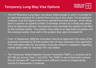Temporary Long Stay Visa Options

• The 457-Business (Long Stay) visa allows skilled people to work in Australia for
           Business
  an approved employer for a period from one day to four years. The prospective
  employer must first apply to become a standard business sponsor, which allows
  them to sponsor an agreed number of overseas workers for a three year period.
  Once an approved sponsor, the employer must nominate the position to be filled
  by the overseas worker. The position must relate to an approved occupation and
  the overseas worker must work in the position they were nominated for
                                                                      for.

• From 14 September 2009 the nomination cannot be approved if the name of the
  employee nominated to fill that position has not been declared in the application.
  The nominated salary for the position must also adhere to obligations regarding
  market salary rates for Subclass 457 visa holders

• The Temporary Skilled Migration Income Threshold (TSMIT), is currently set at
  $47 480 per annum, from 1 July 2010. The TSMIT is set at that level to ensure
  that all Subclass 457 visa holders have sufficient income to independently
  provide for themselves in Australia.
 