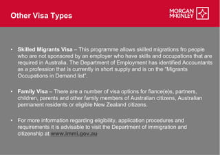 Other Visa Types



• Skilled Migrants Visa – This programme allows skilled migrations fro people
  who are not sponsored by an employer who have skills and occupations that are
  required in Australia. The Department of Employment has identified Accountants
  as a profession that is currently in short supply and is on the “Migrants
  Occupations in Demand list”.

• Family Visa – There are a number of visa options for fiance(e)s, partners,
  children, parents and other family members of Australian citizens, Australian
  permanent residents or eligible New Zealand citizens.

• For more information regarding eligibility, application procedures and
  requirements it is advisable to visit the Department of immigration and
  citizenship at www.immi.gov.au
 