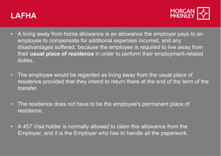 LAFHA

• A living away from home allowance is an allowance the employer pays to an
  employee to compensate for additional expenses incurred, and any
  disadvantages suffered, because the employee is required to live away from
  their usual place of residence in order to perform their employment
                                                           employment-related
  duties.

• The employee would be regarded as living away from the usual place of
  residence provided that they intend to return there at the end of the term of the
  transfer.

• The residence does not have to be the employee's permanent place of
  residence.

• A 457 Visa holder is normally allowed to claim this allowance from the
  Employer, and it is the Employer who has to handle all the paperwork.
 