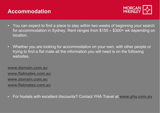 Accommodation

• You can expect to find a place to stay within two weeks of beginning your search
  for accommodation in Sydney. Rent ranges from $150 – $300+ wk depending on
  location.

• Whether you are looking for accommodation on your own, with other people or
  trying to find a flat mate all the information you will need is on the following
  websites.

www.domain.com.au
www.flatmates.com.au
www.domain.com.au
www.flatmates.com.au

• For hostels with excellent discounts? Contact YHA Travel at www.yha.com.au
 