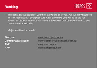 Banking

• To open a bank account in your first six weeks of arrival, you will only need one
  form of identification your passport. After six weeks you will be asked for
  additional piece of identification; driver’s licence and/or birth certificate, credit
  cards are all acceptable.

• Major retail banks include:

Westpac                         www.westpac.com.au
Commonwealth Bank               www.commonwealthbank.com.au
ANZ                             www.anz.com.au
NAB                             www.nabgroup.com
 
