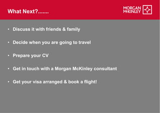 What Next?.......


• Discuss it with friends & family

• Decide when you are going to travel

• Prepare your CV

• Get in touch with a Morgan McKinley consultant

• Get your visa arranged & book a flight!
 