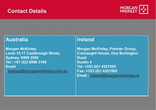 Contact Details




Australia                         Ireland
Morgan McKinley                   Morgan McKinley, Premier Group,
Level 10,17 Castlereagh Street,   Connaught House, One Burlington
Sydney, NSW 2000                  Road
Tel : +61 (0)2 8986 3100          Dublin 4
Email                             Tel: +353 (0)1 4321555
: sydney@morganmckinley.com.au    Fax: +353 (0)1 4321505
                                  Email : ireland@morganmckinley.ie
 