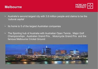 Melbourne

• Australia’s second largest city with 3.9 million people and claims to be the
  ‘cultural capital’

• Its home to 5 of the largest Australian companies

• The Sporting hub of Australia with Australian Open Tennis , Major Golf
  Championships , Australian Grand Prix , Motorcycle Grand Prix and the
  famous Melbourne Cricket Ground
 