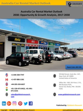 Report Code :AM 1335
Australia Car Rental Market Outlook
2030: Opportunity & Growth Analysis, 2017-2030
+1-646-568-7747
+1-437-886-1181
+44-203-318-6627
+91-120-473-0422, +91-991-
071-6331
sales@goldsteinresearch.
com
www.goldsteinresearch.com
99 Wall Street, Suite No:- 527,
New York, NY 10005
United States of America
Office No:- 504, 5th Floor, C-51,
BSI Business Park,
Sector-62, Noida, PIN:- 201301
India
Published By: Goldstein Research
Copyright All Rights Reserved, Goldstein Research www.goldsteinresearch.comCopyright All Rights Reserved, Goldstein Research www.goldsteinresearch.com
Australia Car Rental Market Outlook
 